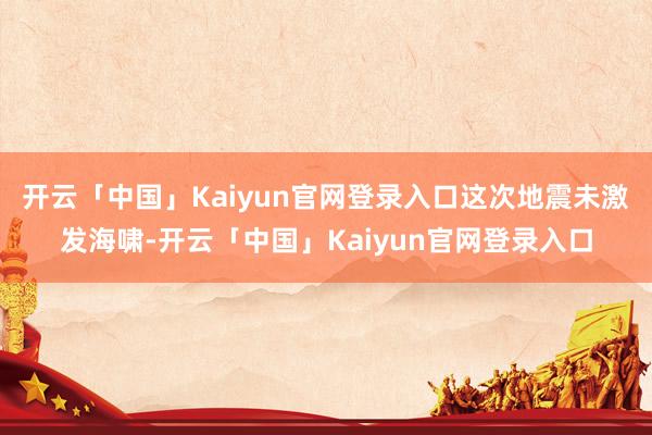 开云「中国」Kaiyun官网登录入口　　这次地震未激发海啸-开云「中国」Kaiyun官网登录入口