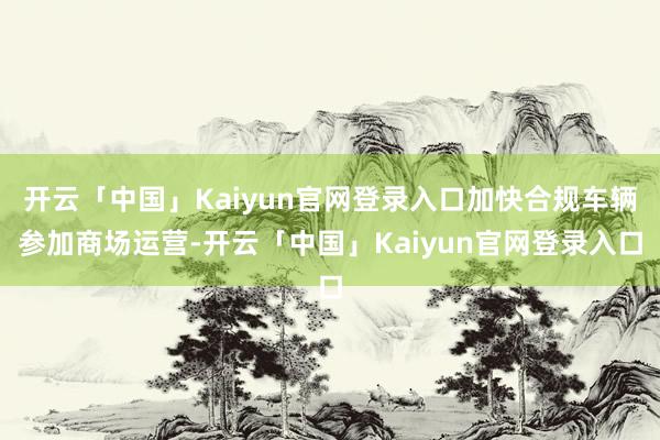 开云「中国」Kaiyun官网登录入口加快合规车辆参加商场运营-开云「中国」Kaiyun官网登录入口