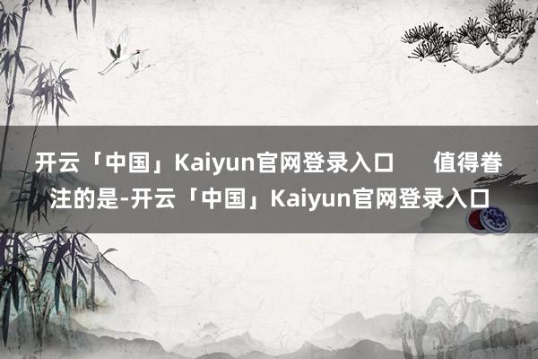 开云「中国」Kaiyun官网登录入口      值得眷注的是-开云「中国」Kaiyun官网登录入口