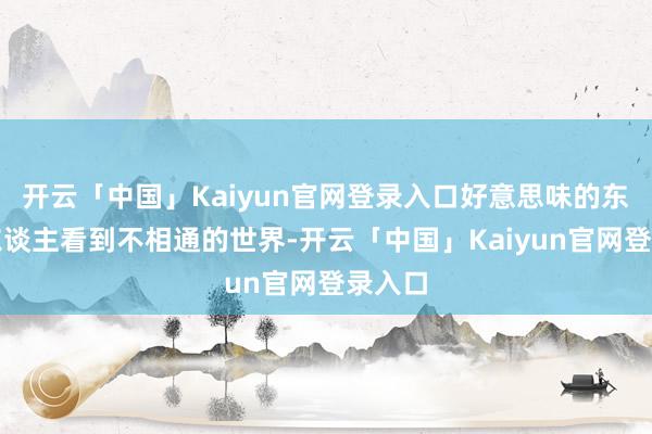 开云「中国」Kaiyun官网登录入口好意思味的东西让东谈主看到不相通的世界-开云「中国」Kaiyun官网登录入口