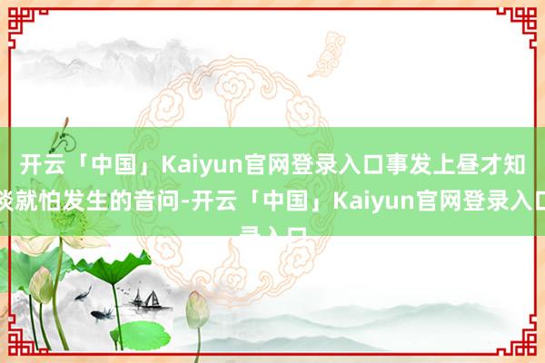 开云「中国」Kaiyun官网登录入口事发上昼才知谈就怕发生的音问-开云「中国」Kaiyun官网登录入口