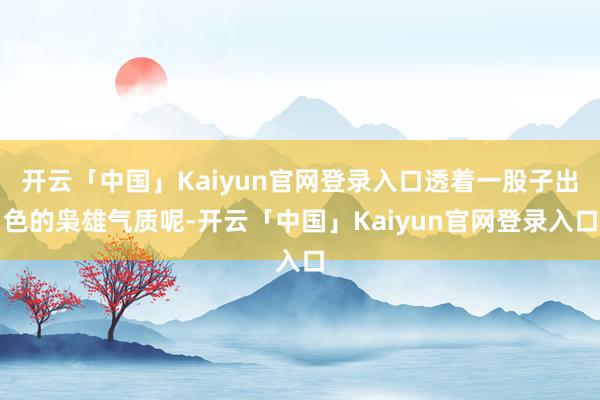 开云「中国」Kaiyun官网登录入口透着一股子出色的枭雄气质呢-开云「中国」Kaiyun官网登录入口