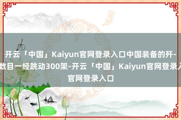 开云「中国」Kaiyun官网登录入口中国装备的歼-20数目一经跳动300架-开云「中国」Kaiyun官网登录入口