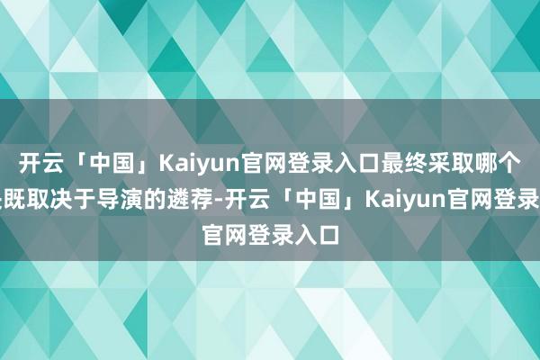 开云「中国」Kaiyun官网登录入口最终采取哪个版块既取决于导演的遴荐-开云「中国」Kaiyun官网登录入口