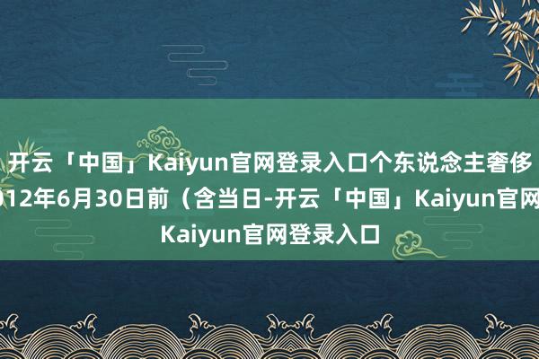 开云「中国」Kaiyun官网登录入口个东说念主奢侈者报废2012年6月30日前（含当日-开云「中国」Kaiyun官网登录入口
