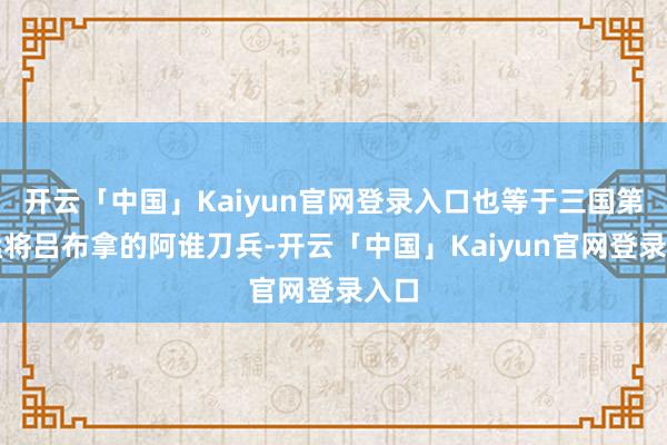 开云「中国」Kaiyun官网登录入口也等于三国第一猛将吕布拿的阿谁刀兵-开云「中国」Kaiyun官网登录入口