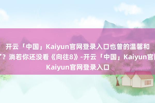 开云「中国」Kaiyun官网登录入口也曾的温馨和证据哪去了？淌若你还没看《向往8》-开云「中国」Kaiyun官网登录入口