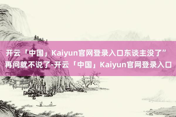 开云「中国」Kaiyun官网登录入口东谈主没了” 再问就不说了-开云「中国」Kaiyun官网登录入口