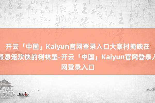开云「中国」Kaiyun官网登录入口大寨村掩映在一派葱笼欢快的树林里-开云「中国」Kaiyun官网登录入口