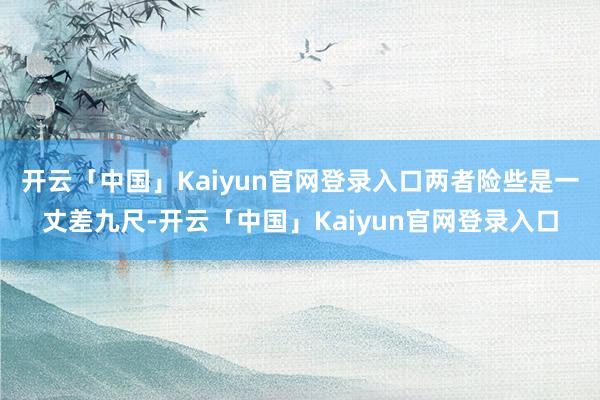 开云「中国」Kaiyun官网登录入口两者险些是一丈差九尺-开云「中国」Kaiyun官网登录入口