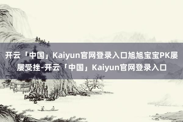 开云「中国」Kaiyun官网登录入口旭旭宝宝PK屡屡受挫-开云「中国」Kaiyun官网登录入口