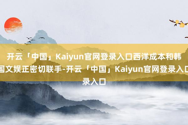 开云「中国」Kaiyun官网登录入口西洋成本和韩国文娱正密切联手-开云「中国」Kaiyun官网登录入口