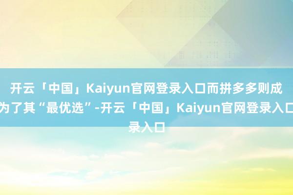 开云「中国」Kaiyun官网登录入口而拼多多则成为了其“最优选”-开云「中国」Kaiyun官网登录入口