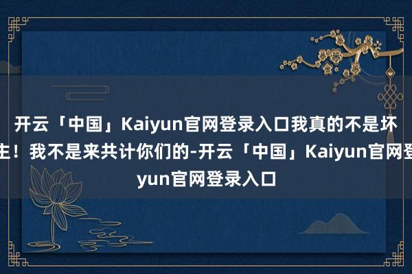 开云「中国」Kaiyun官网登录入口我真的不是坏东说念主!我不是来共计你们的-开云「中国」Kaiyun官网登录入口