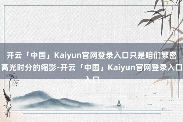 开云「中国」Kaiyun官网登录入口只是咱们繁密高光时分的缩影-开云「中国」Kaiyun官网登录入口