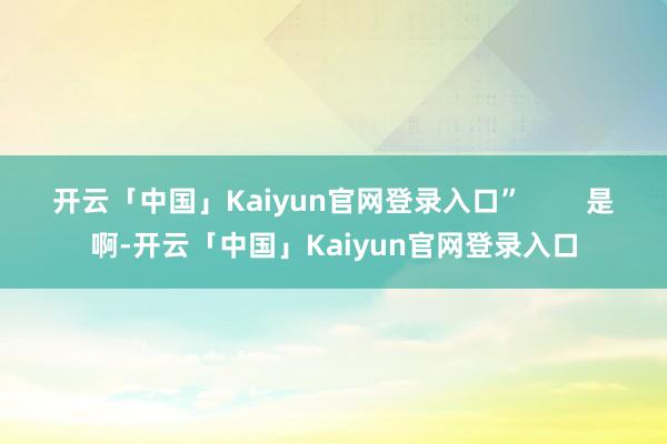 开云「中国」Kaiyun官网登录入口”        是啊-开云「中国」Kaiyun官网登录入口