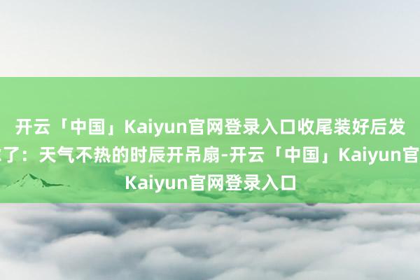 开云「中国」Kaiyun官网登录入口收尾装好后发现皆备多虑了：天气不热的时辰开吊扇-开云「中国」Kaiyun官网登录入口