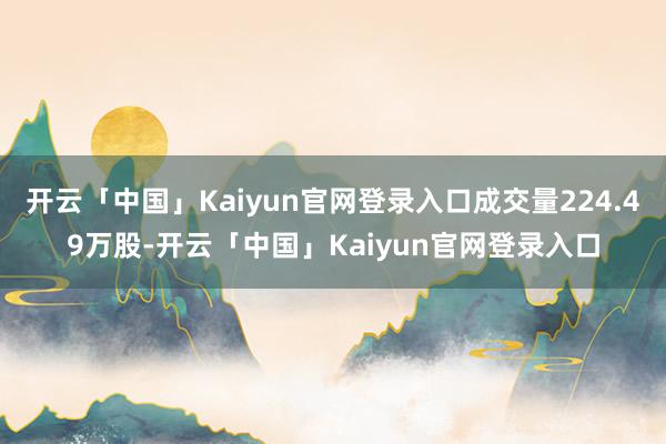 开云「中国」Kaiyun官网登录入口成交量224.49万股-开云「中国」Kaiyun官网登录入口