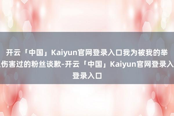 开云「中国」Kaiyun官网登录入口我为被我的举止伤害过的粉丝谈歉-开云「中国」Kaiyun官网登录入口