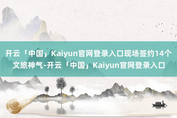 开云「中国」Kaiyun官网登录入口现场签约14个文旅神气-开云「中国」Kaiyun官网登录入口