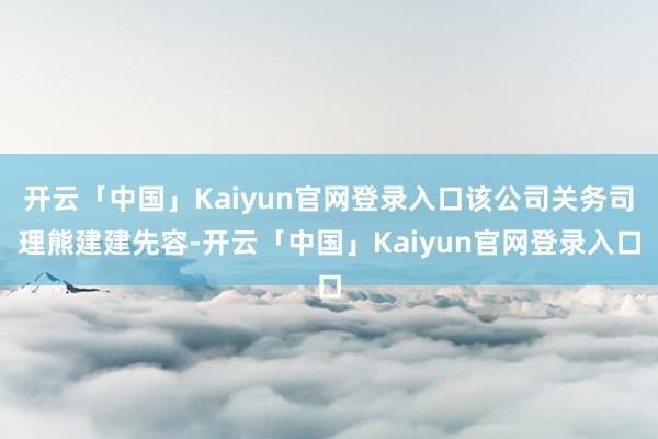 开云「中国」Kaiyun官网登录入口该公司关务司理熊建建先容-开云「中国」Kaiyun官网登录入口