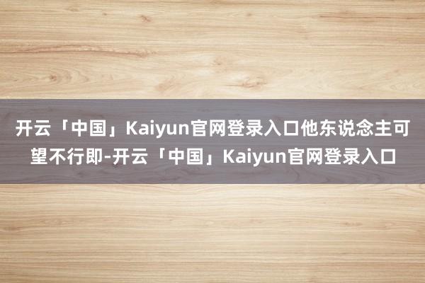 开云「中国」Kaiyun官网登录入口他东说念主可望不行即-开云「中国」Kaiyun官网登录入口