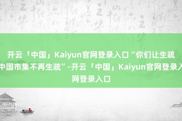 开云「中国」Kaiyun官网登录入口“你们让生疏的中国市集不再生疏”-开云「中国」Kaiyun官网登录入口