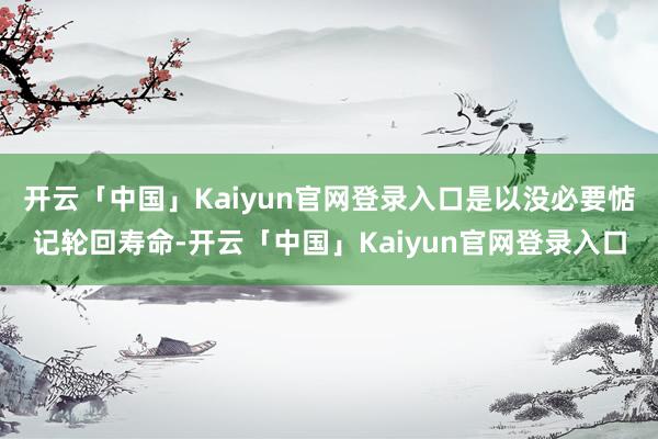 开云「中国」Kaiyun官网登录入口是以没必要惦记轮回寿命-开云「中国」Kaiyun官网登录入口