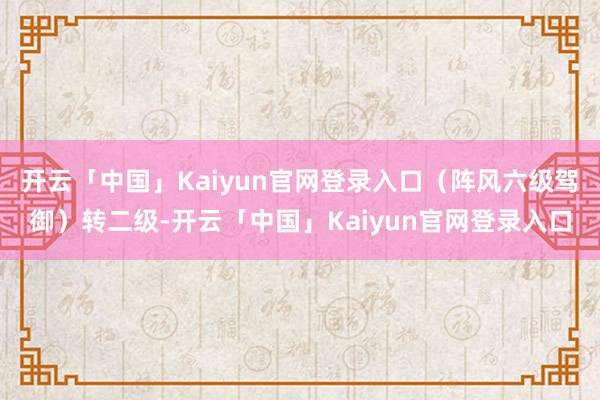 开云「中国」Kaiyun官网登录入口（阵风六级驾御）转二级-开云「中国」Kaiyun官网登录入口