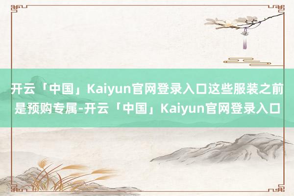 开云「中国」Kaiyun官网登录入口这些服装之前是预购专属-开云「中国」Kaiyun官网登录入口