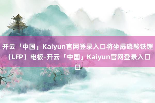 开云「中国」Kaiyun官网登录入口将坐蓐磷酸铁锂(LFP)电板-开云「中国」Kaiyun官网登录入口