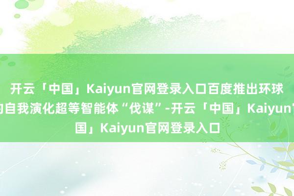 开云「中国」Kaiyun官网登录入口百度推出环球首个可商用的自我演化超等智能体“伐谋”-开云「中国」Kaiyun官网登录入口