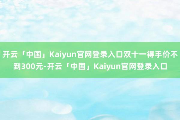 开云「中国」Kaiyun官网登录入口双十一得手价不到300元-开云「中国」Kaiyun官网登录入口