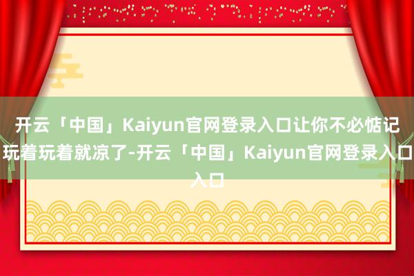 开云「中国」Kaiyun官网登录入口让你不必惦记玩着玩着就凉了-开云「中国」Kaiyun官网登录入口