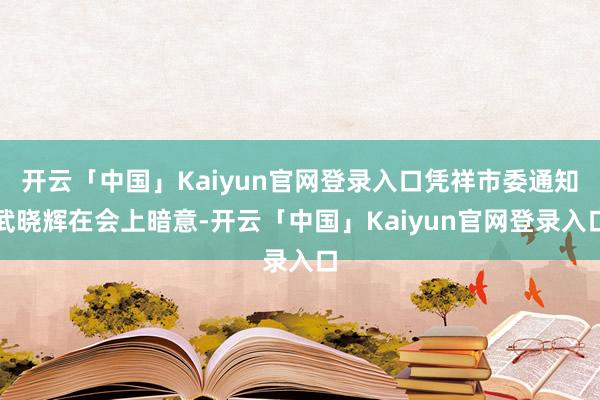 开云「中国」Kaiyun官网登录入口凭祥市委通知武晓辉在会上暗意-开云「中国」Kaiyun官网登录入口