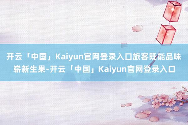 开云「中国」Kaiyun官网登录入口旅客既能品味崭新生果-开云「中国」Kaiyun官网登录入口