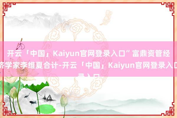 开云「中国」Kaiyun官网登录入口”富鼎资管经济学家李维夏合计-开云「中国」Kaiyun官网登录入口