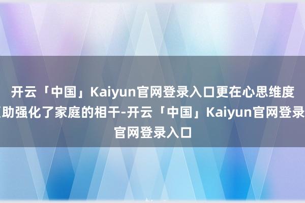 开云「中国」Kaiyun官网登录入口更在心思维度上匡助强化了家庭的相干-开云「中国」Kaiyun官网登录入口