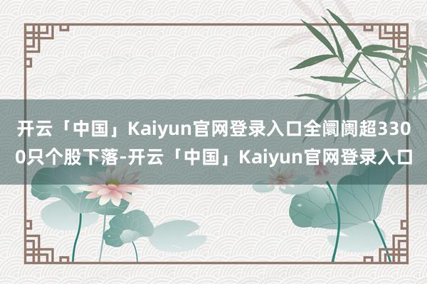 开云「中国」Kaiyun官网登录入口全阛阓超3300只个股下落-开云「中国」Kaiyun官网登录入口