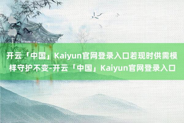 开云「中国」Kaiyun官网登录入口若现时供需模样守护不变-开云「中国」Kaiyun官网登录入口