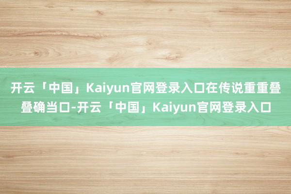 开云「中国」Kaiyun官网登录入口在传说重重叠叠确当口-开云「中国」Kaiyun官网登录入口