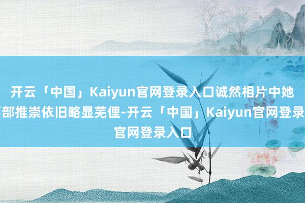 开云「中国」Kaiyun官网登录入口诚然相片中她的面部推崇依旧略显芜俚-开云「中国」Kaiyun官网登录入口