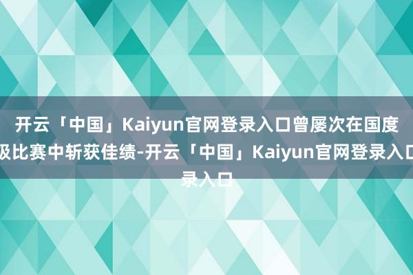 开云「中国」Kaiyun官网登录入口曾屡次在国度级比赛中斩获佳绩-开云「中国」Kaiyun官网登录入口