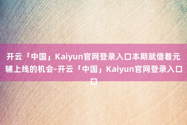 开云「中国」Kaiyun官网登录入口本期就借着元辅上线的机会-开云「中国」Kaiyun官网登录入口