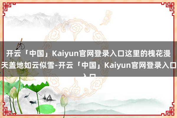 开云「中国」Kaiyun官网登录入口这里的槐花漫天盖地如云似雪-开云「中国」Kaiyun官网登录入口