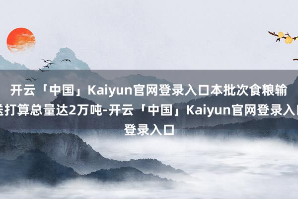 开云「中国」Kaiyun官网登录入口本批次食粮输送打算总量达2万吨-开云「中国」Kaiyun官网登录入口