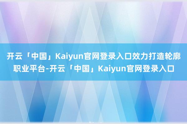开云「中国」Kaiyun官网登录入口效力打造轮廓职业平台-开云「中国」Kaiyun官网登录入口