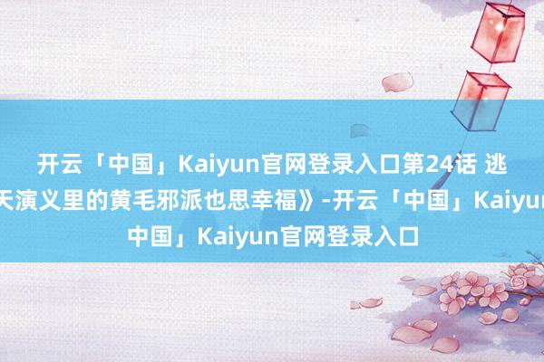开云「中国」Kaiyun官网登录入口第24话 逃走举止《凤傲天演义里的黄毛邪派也思幸福》-开云「中国」Kaiyun官网登录入口