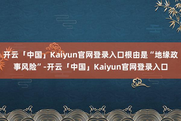 开云「中国」Kaiyun官网登录入口根由是“地缘政事风险”-开云「中国」Kaiyun官网登录入口