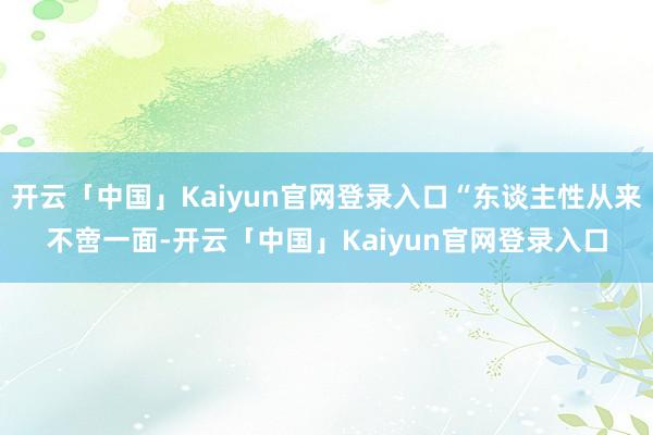 开云「中国」Kaiyun官网登录入口“东谈主性从来不啻一面-开云「中国」Kaiyun官网登录入口